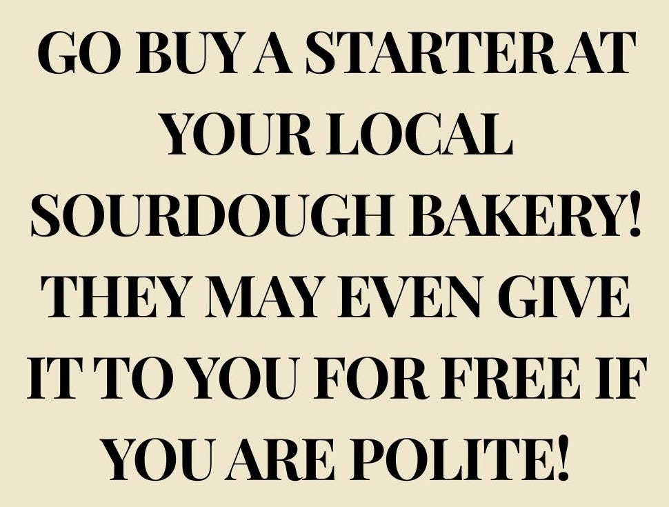 …go buy a starter at your local sourdough bakery! They may even give it to you for free if you are polite!